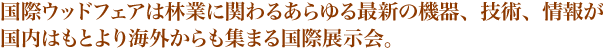 国際ウッドフェアは林業に関わるあらゆる最新の機器、技術、情報が国内はもとより海外からも集まる国際展示会。