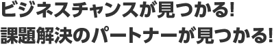 ビジネスチャンスが見つかる！課題解決のパートナーが見つかる！